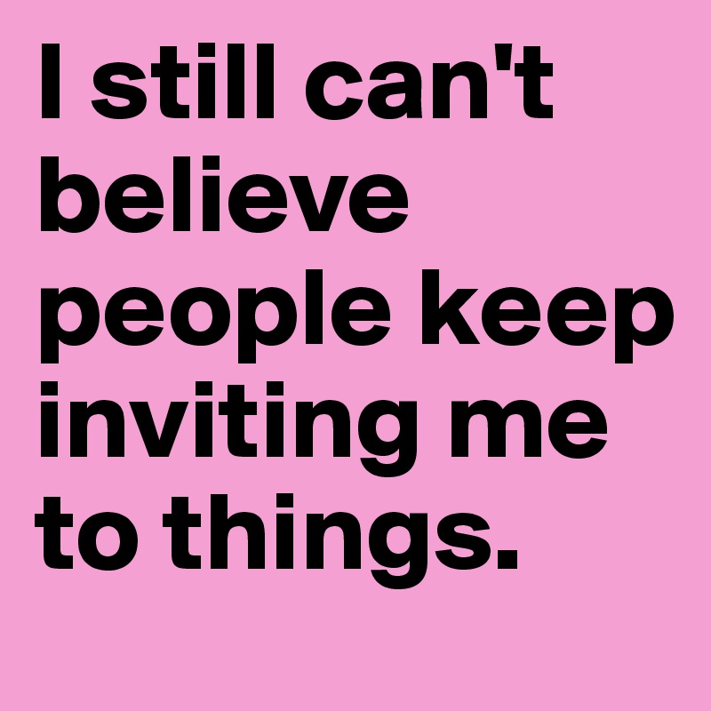 I still can't believe people keep inviting me to things. 