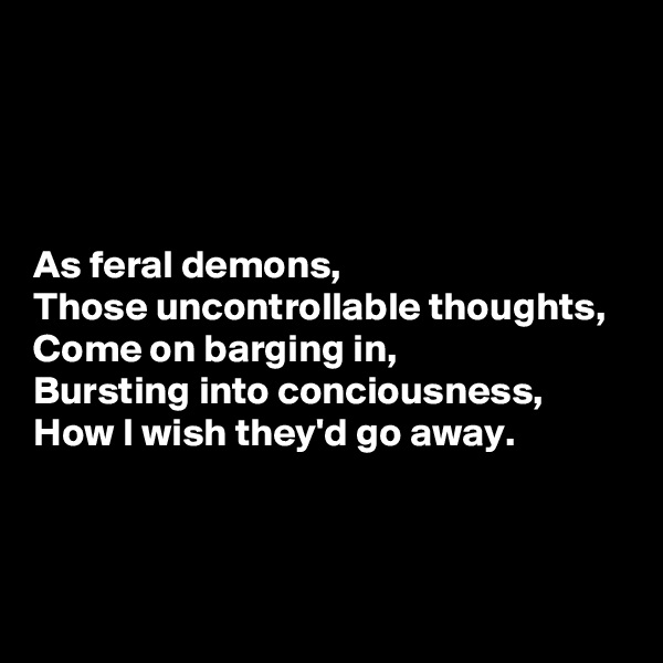 




As feral demons,
Those uncontrollable thoughts,
Come on barging in,
Bursting into conciousness,
How I wish they'd go away.



