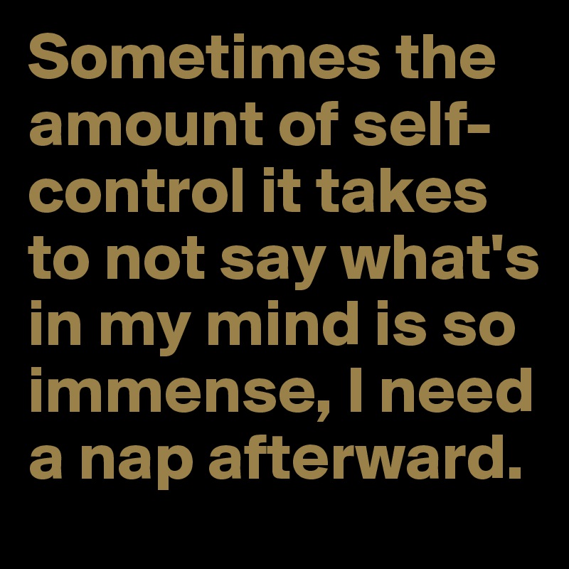 Sometimes the amount of self-control it takes to not say what's in my mind is so immense, I need a nap afterward.