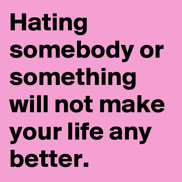 Hating somebody or something will not make your life any better. 
