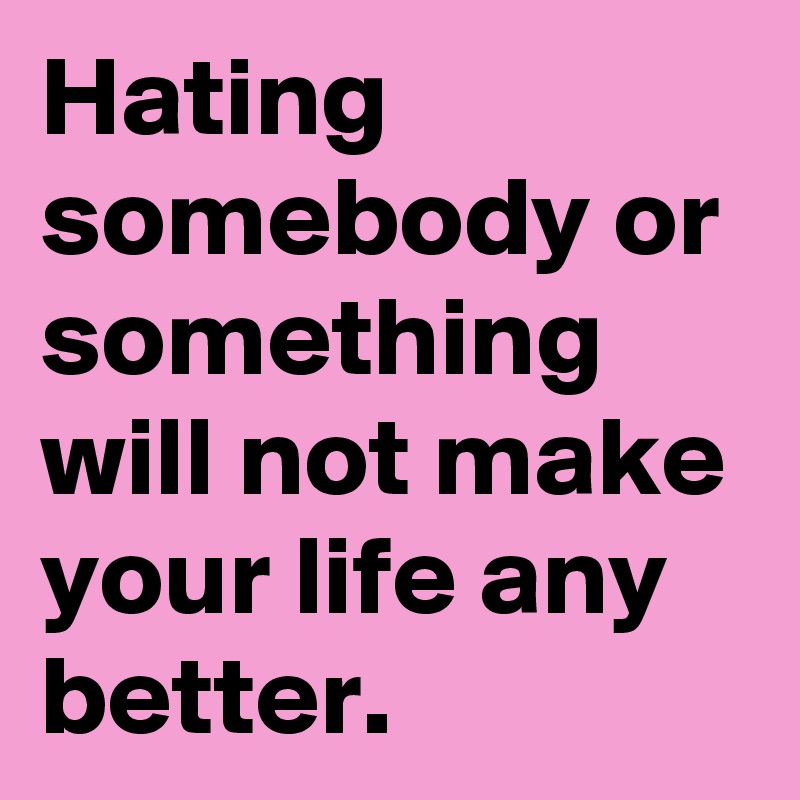 Hating somebody or something will not make your life any better. 