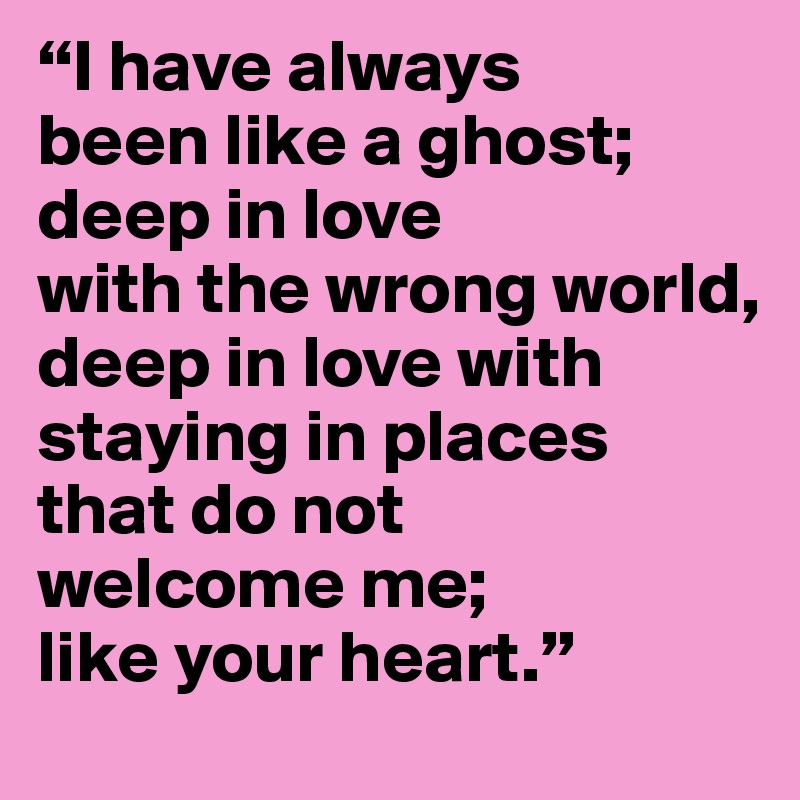 “I have always 
been like a ghost;
deep in love 
with the wrong world,
deep in love with staying in places 
that do not 
welcome me;
like your heart.”