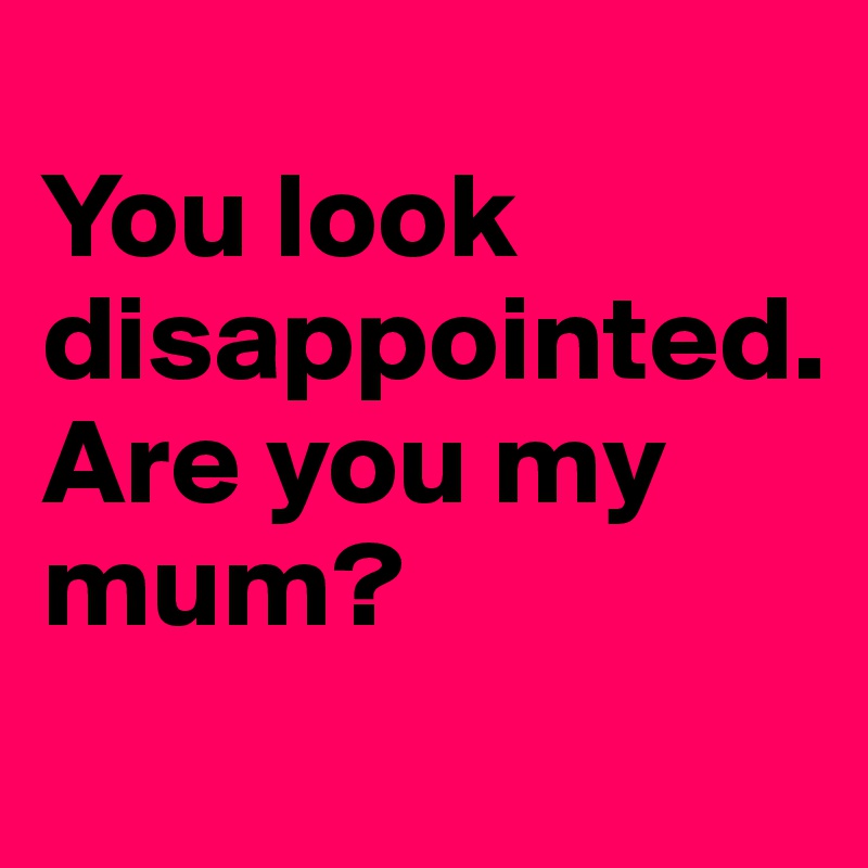 
You look disappointed. 
Are you my mum?
