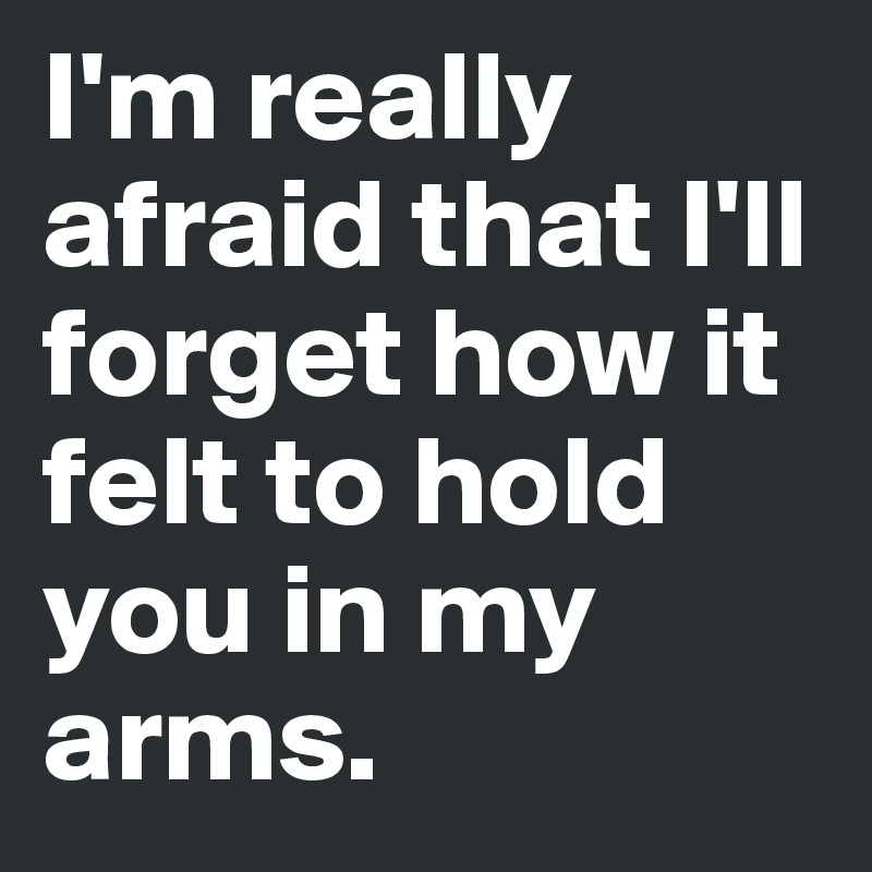 I'm really afraid that I'll forget how it felt to hold you in my arms.