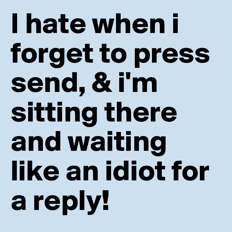 I hate when i forget to press send, & i'm sitting there and waiting like an idiot for a reply!