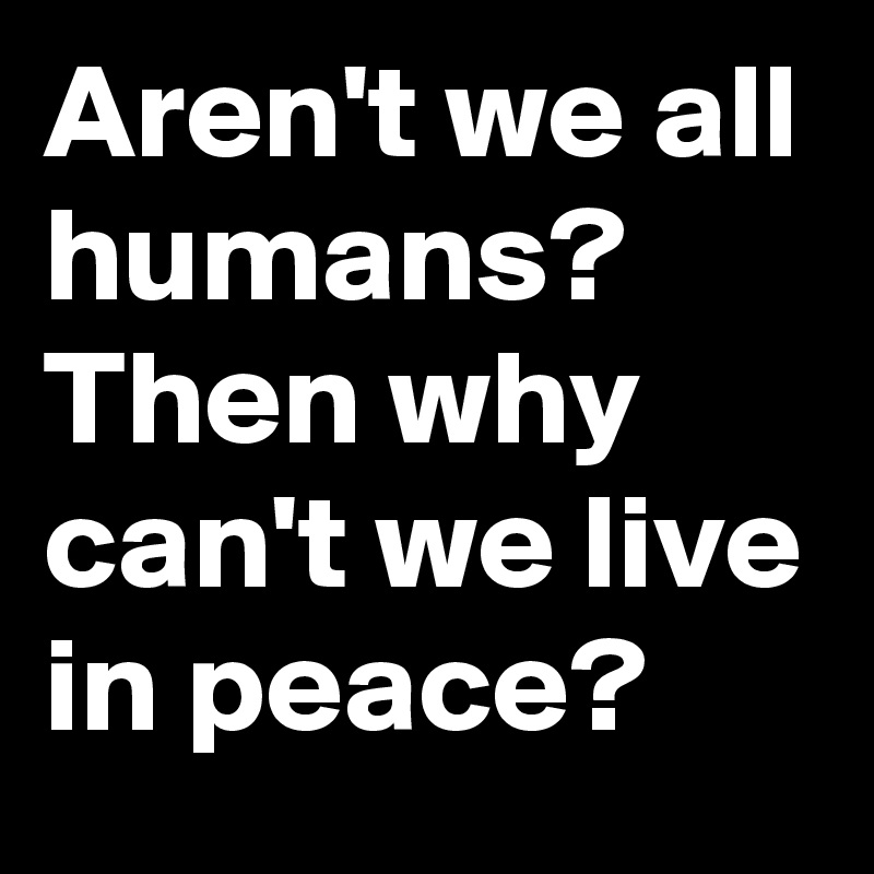 Aren't we all humans? 
Then why can't we live in peace?
