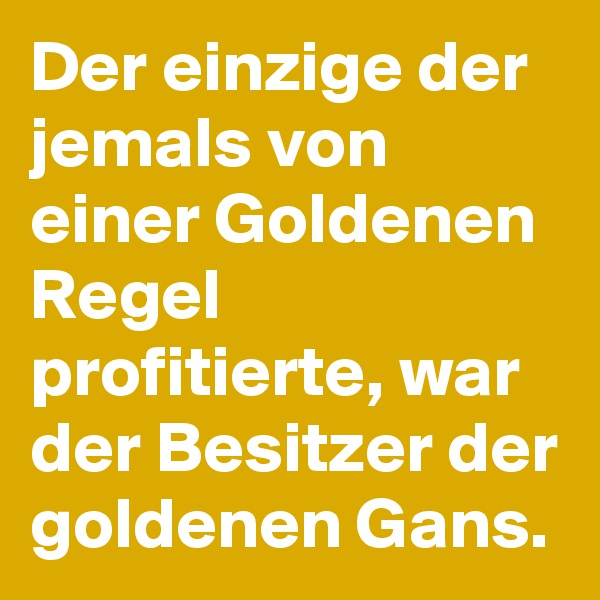 Der einzige der jemals von einer Goldenen Regel profitierte, war der Besitzer der goldenen Gans.