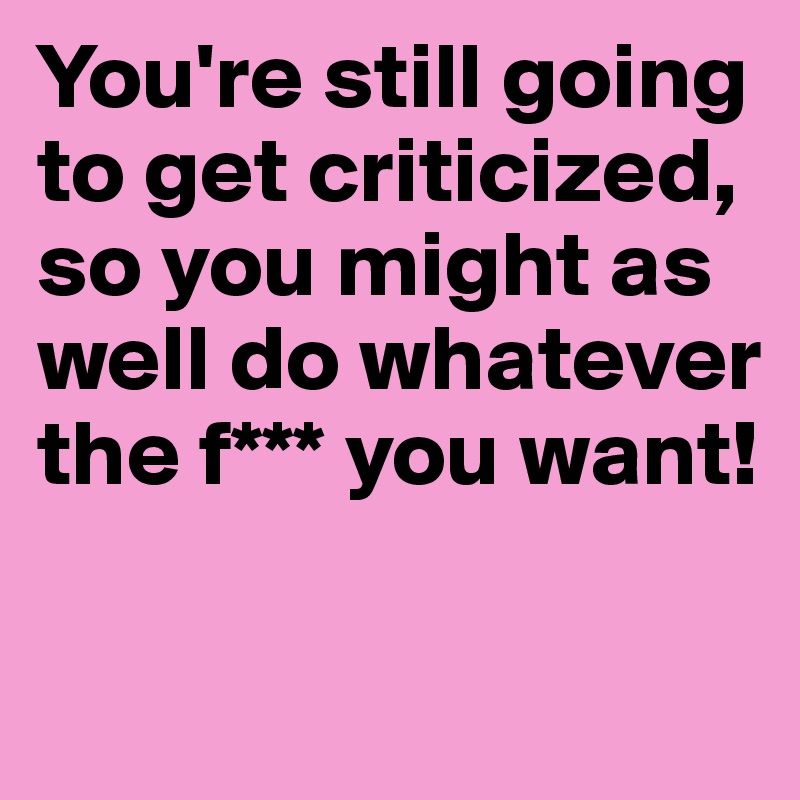 You're still going to get criticized, so you might as well do whatever the f*** you want!


