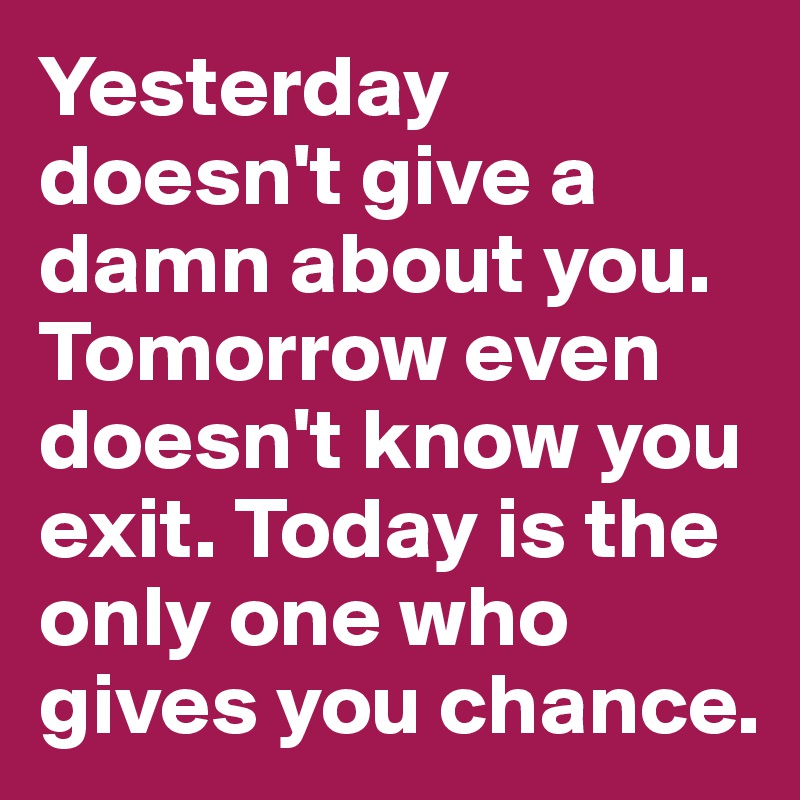 Yesterday doesn't give a damn about you. Tomorrow even doesn't know you exit. Today is the only one who gives you chance.