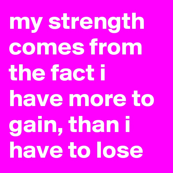 my strength comes from the fact i have more to gain, than i have to lose