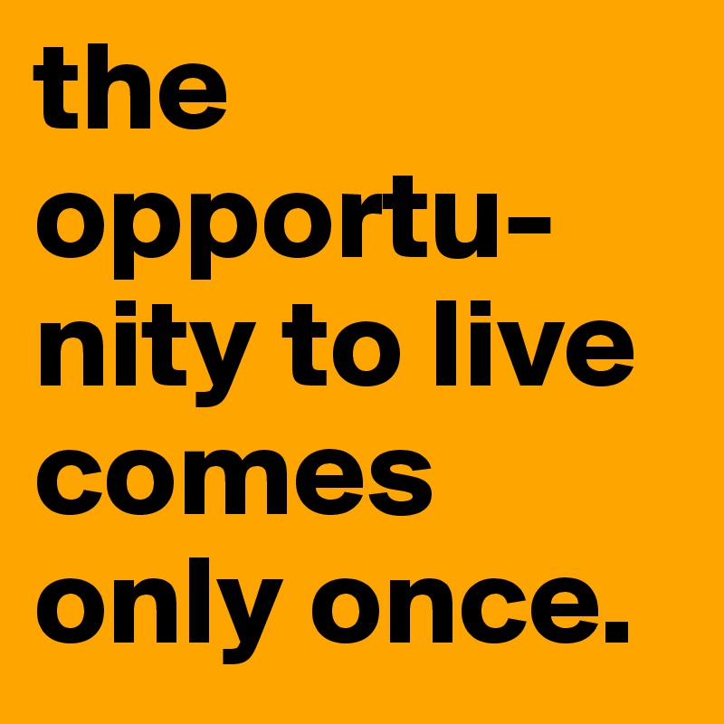 the opportu-
nity to live comes only once. 