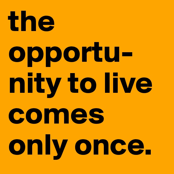 the opportu-
nity to live comes only once. 