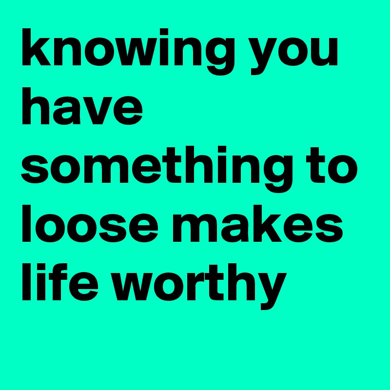 knowing you have something to loose makes life worthy