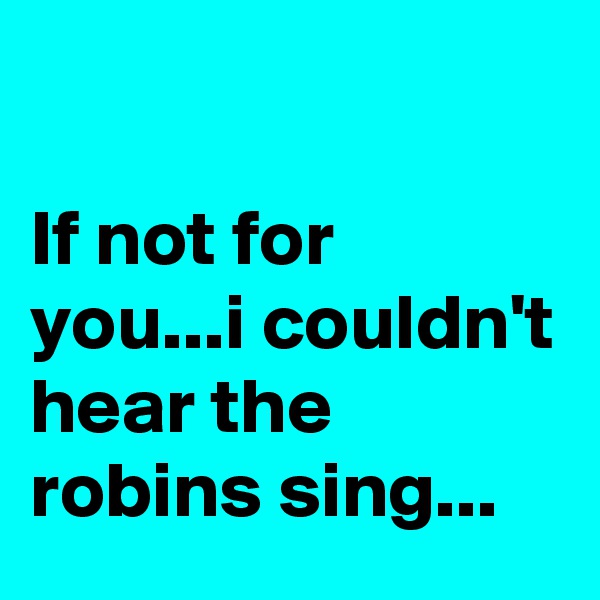 

If not for you...i couldn't hear the robins sing...