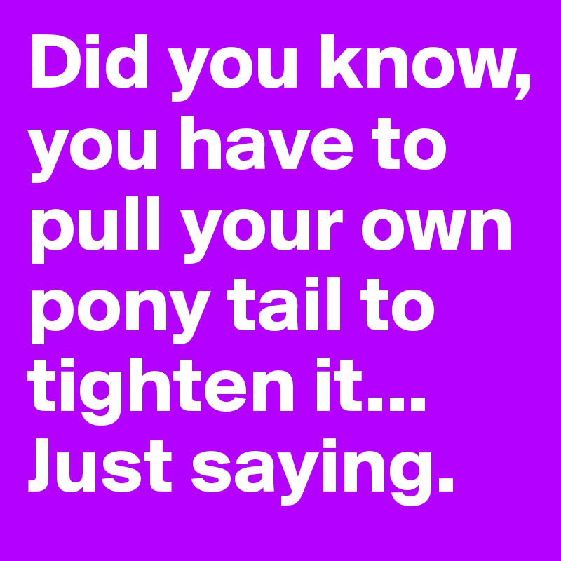 Did you know, you have to pull your own pony tail to tighten it...
Just saying.