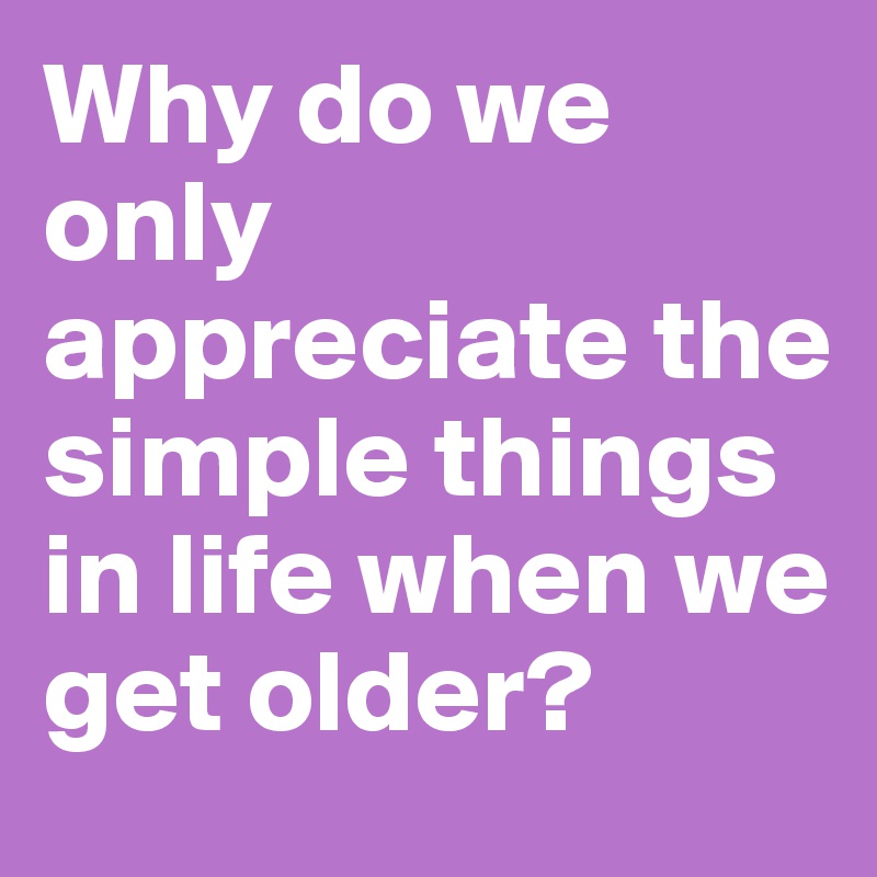 Why do we only appreciate the simple things in life when we get older?