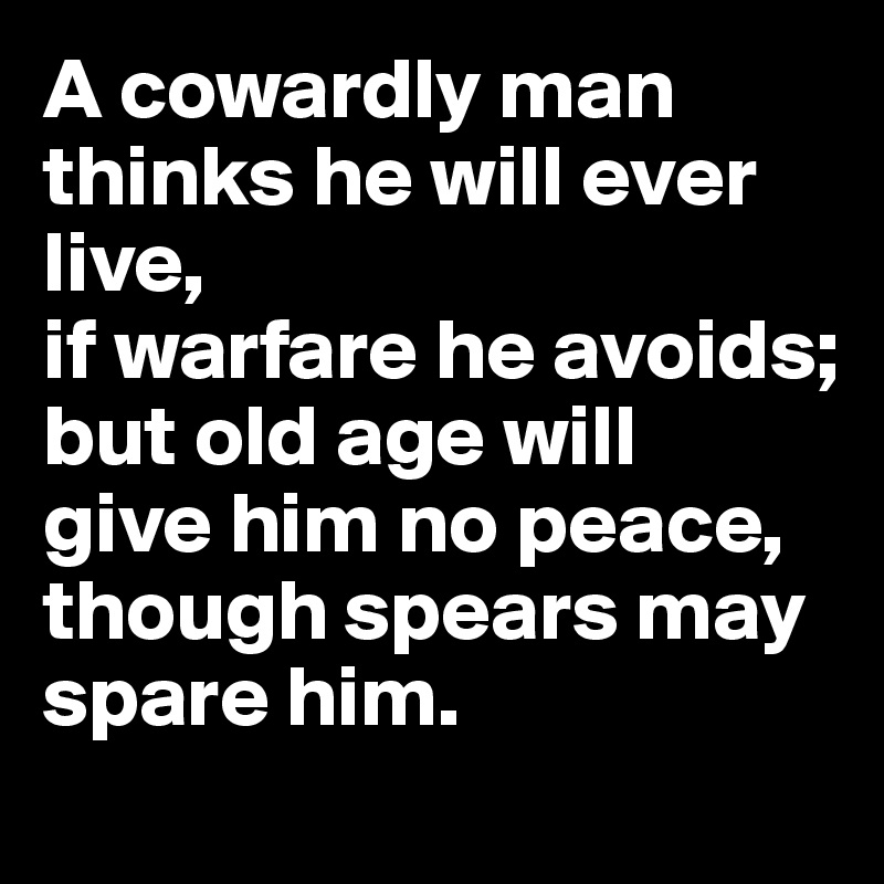 A cowardly man
thinks he will ever live,
if warfare he avoids;
but old age will
give him no peace,
though spears may spare him.