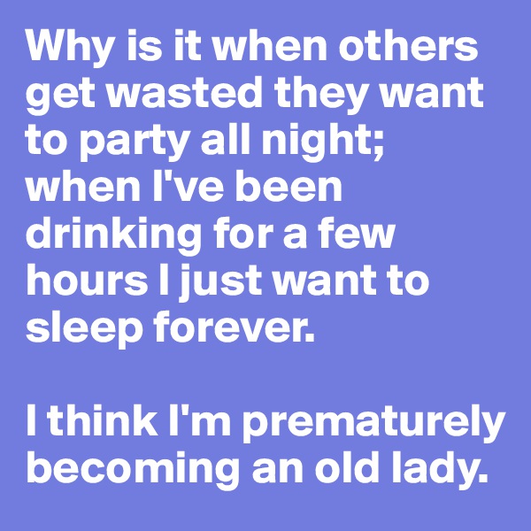 Why is it when others get wasted they want to party all night; when I've been drinking for a few hours I just want to sleep forever. 

I think I'm prematurely becoming an old lady.