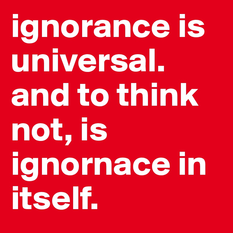 ignorance is universal. and to think not, is ignornace in itself. 