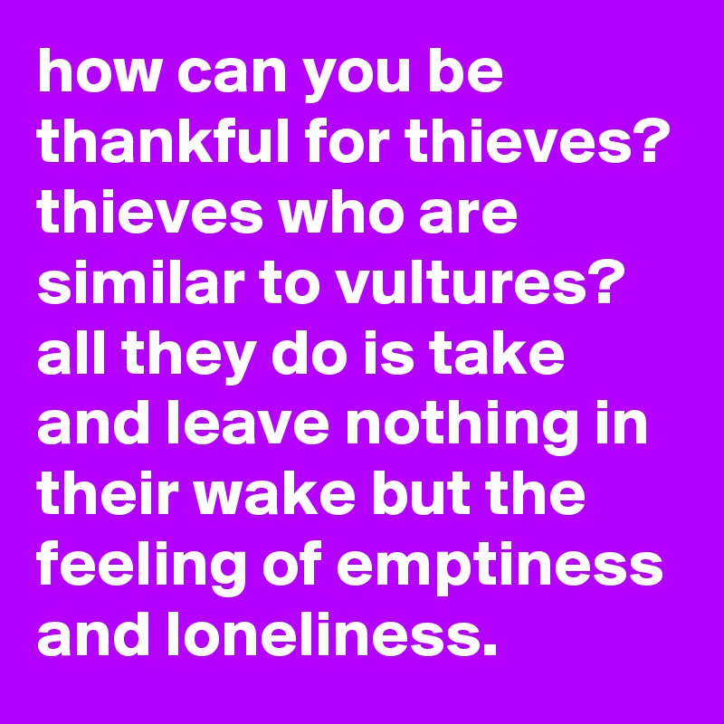 how can you be thankful for thieves? thieves who are similar to vultures? all they do is take and leave nothing in their wake but the feeling of emptiness and loneliness.