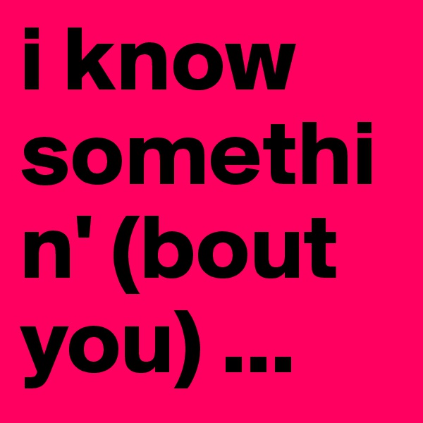 i know somethin' (bout you) ...