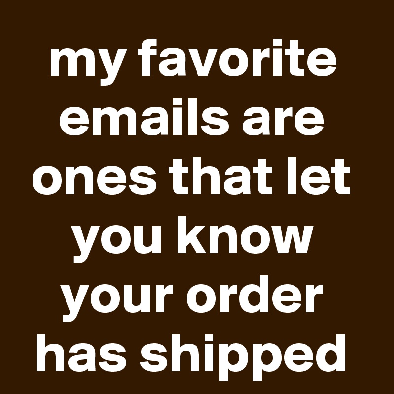 my favorite emails are ones that let you know your order has shipped