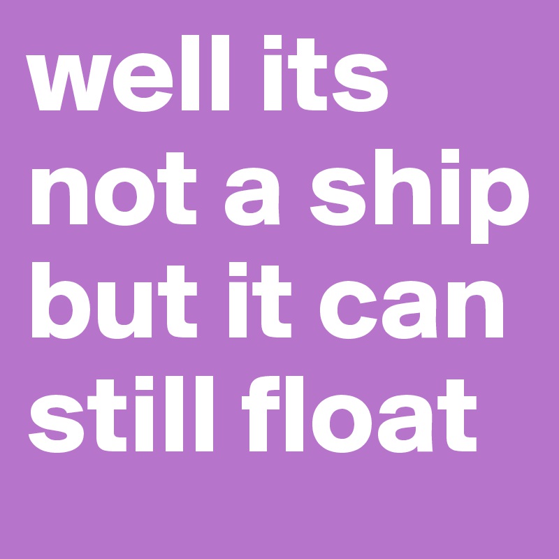 well its not a ship but it can still float