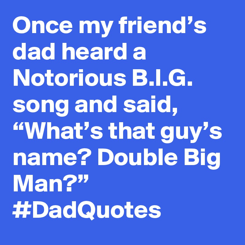 Once my friend’s dad heard a Notorious B.I.G. song and said, “What’s that guy’s name? Double Big Man?” #DadQuotes