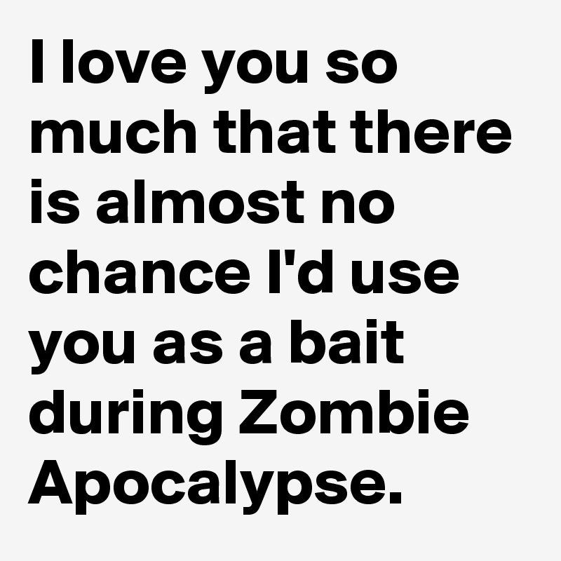 I love you so much that there is almost no chance I'd use you as a bait during Zombie Apocalypse.