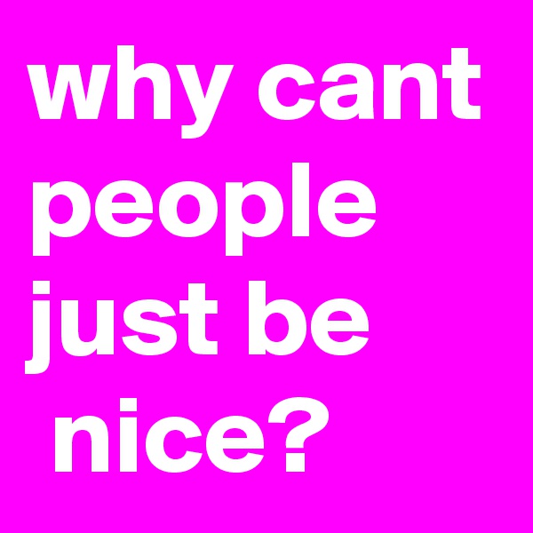 why cant people just be
 nice?