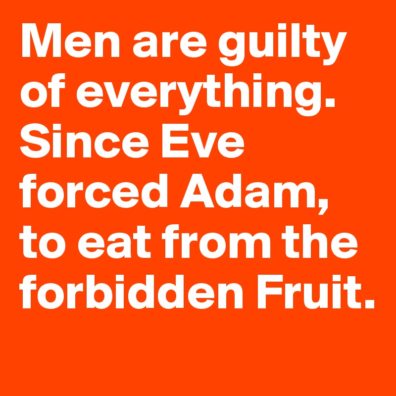 Men are guilty of everything. Since Eve forced Adam, to eat from the forbidden Fruit.
