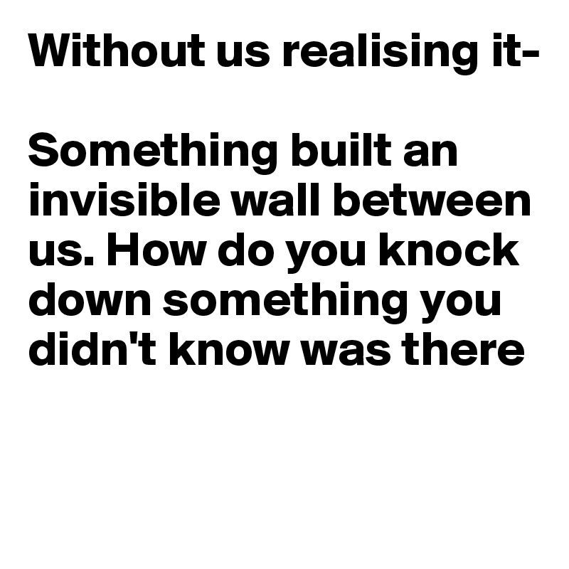 Without us realising it-

Something built an invisible wall between us. How do you knock down something you didn't know was there 


