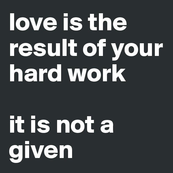 love is the result of your hard work

it is not a given