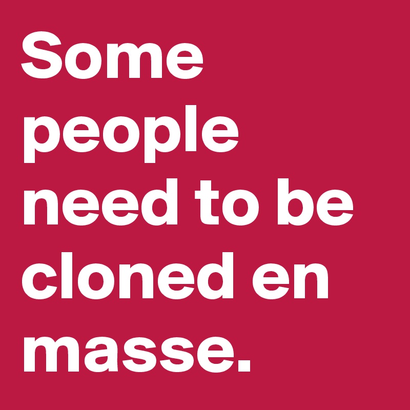 Some people need to be cloned en masse. 