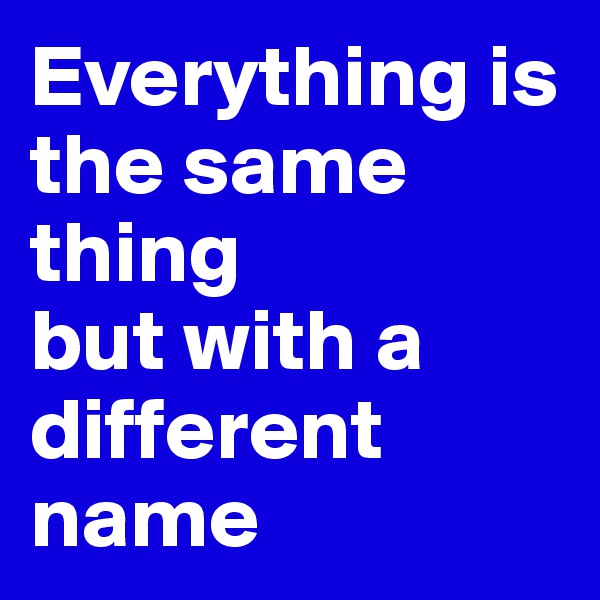 Everything is the same thing 
but with a different name