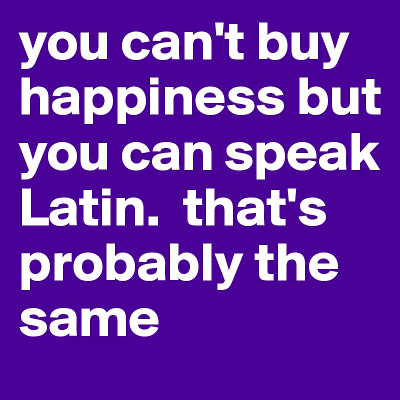you can't buy happiness but you can speak Latin.  that's probably the same