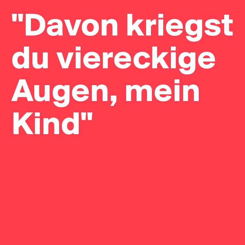 "Davon kriegst du viereckige Augen, mein Kind"

