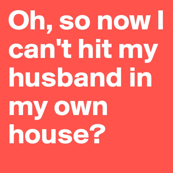 Oh, so now I can't hit my husband in my own house? 