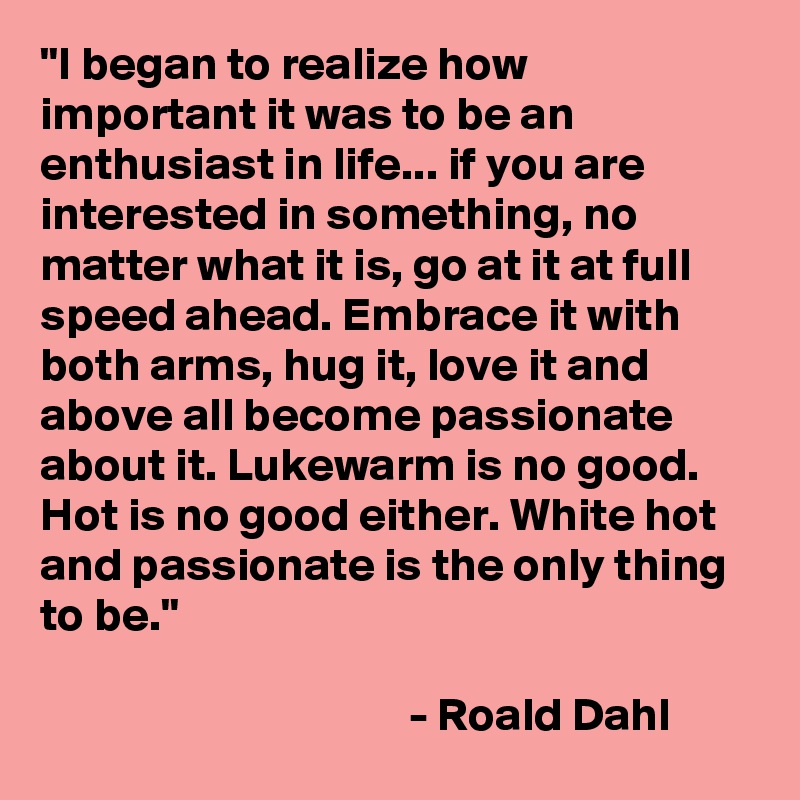 "I began to realize how important it was to be an enthusiast in life... if you are interested in something, no matter what it is, go at it at full speed ahead. Embrace it with both arms, hug it, love it and above all become passionate about it. Lukewarm is no good. Hot is no good either. White hot and passionate is the only thing to be."

                                       - Roald Dahl