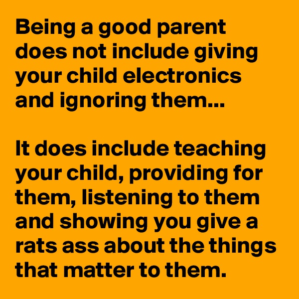 Being a good parent does not include giving your child electronics and ignoring them...

It does include teaching your child, providing for them, listening to them and showing you give a rats ass about the things that matter to them.