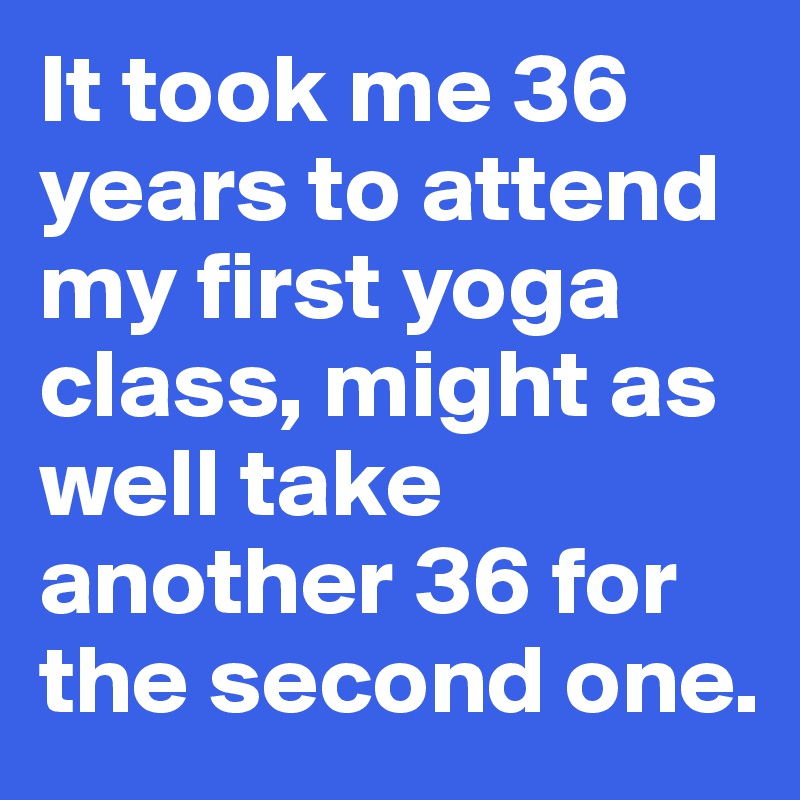 It took me 36 years to attend my first yoga class, might as well take another 36 for the second one.