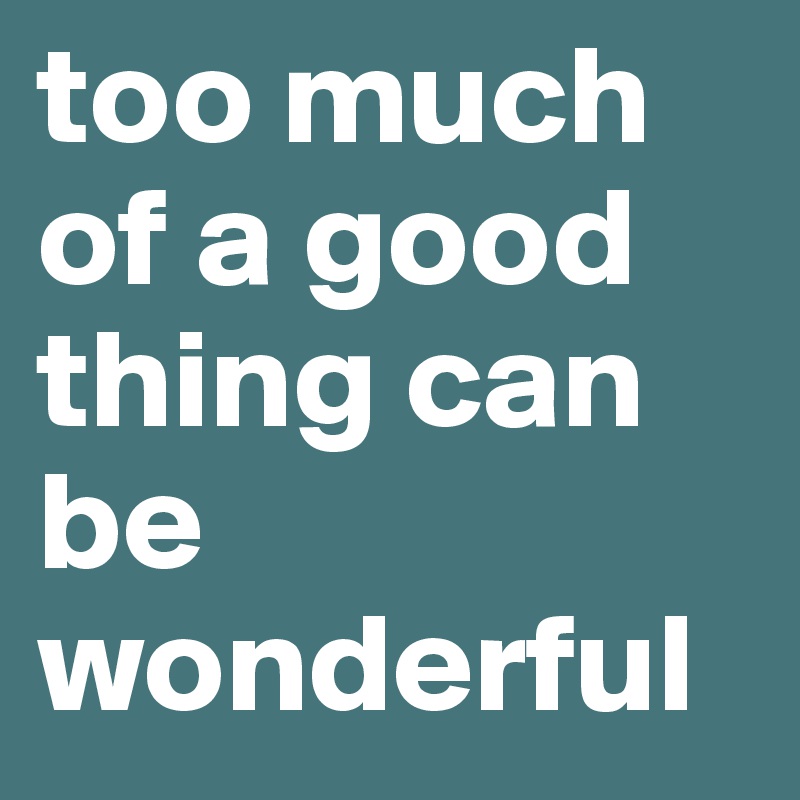 too much of a good thing can be wonderful