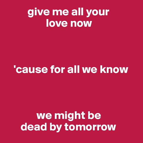          give me all your 
                 love now 


     
   'cause for all we know 



             we might be 
      dead by tomorrow 