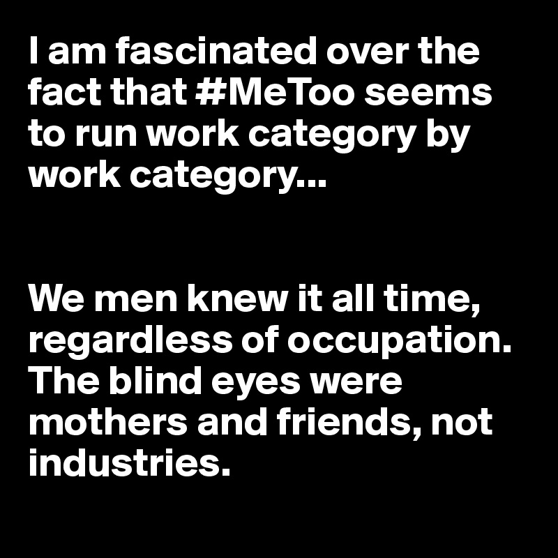 I am fascinated over the fact that #MeToo seems to run work category by work category...


We men knew it all time, regardless of occupation. The blind eyes were mothers and friends, not industries.
