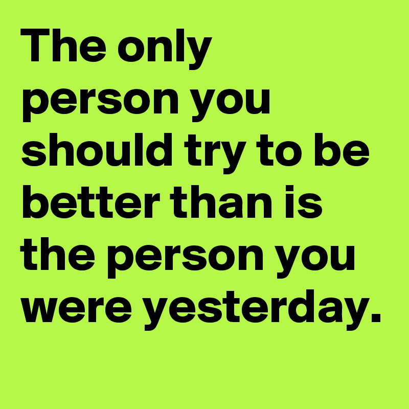 The only person you should try to be better than is the person you were yesterday.