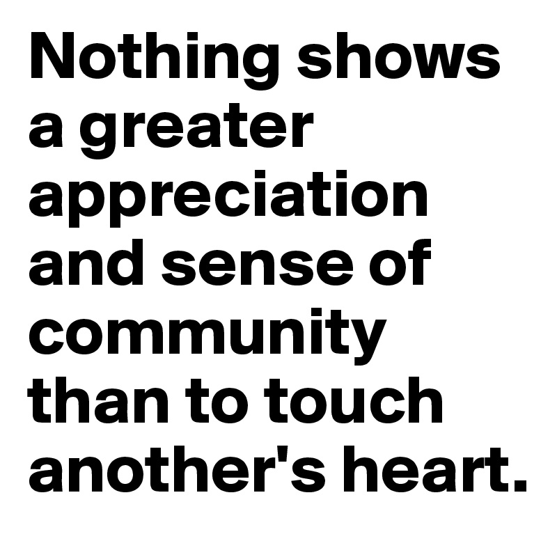Nothing shows a greater appreciation and sense of community than to touch another's heart. 