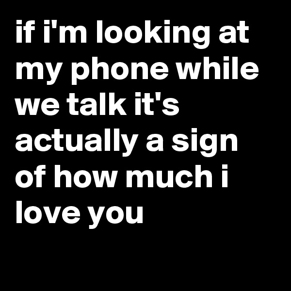 if i'm looking at my phone while we talk it's actually a sign of how much i love you