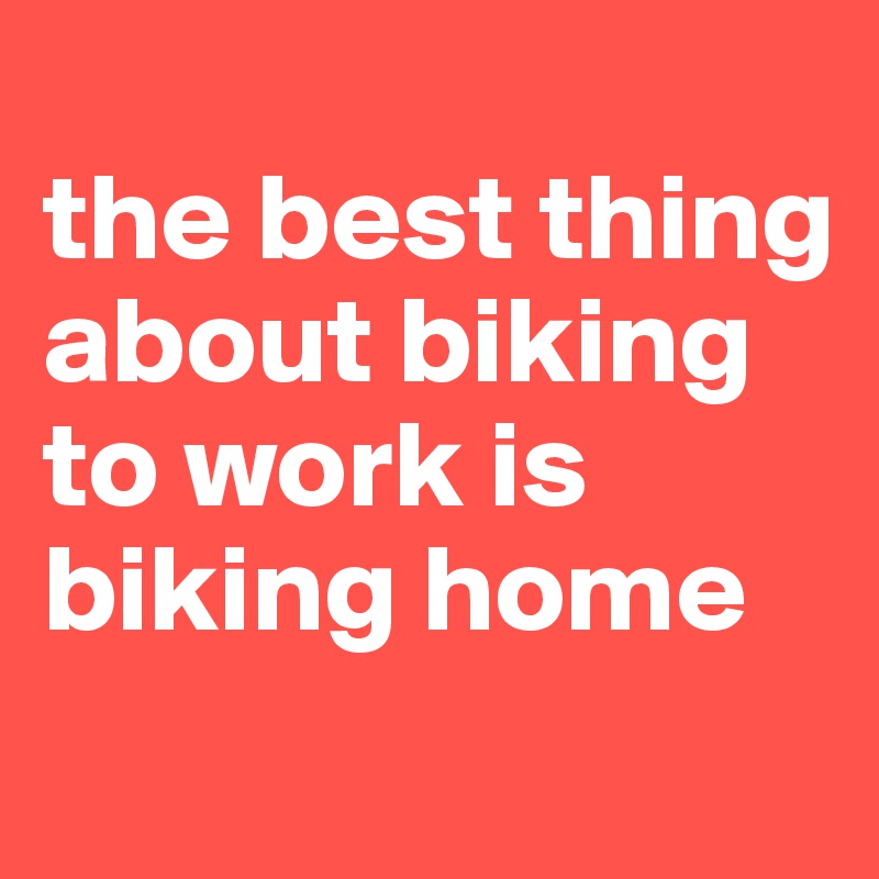 
the best thing about biking to work is biking home
