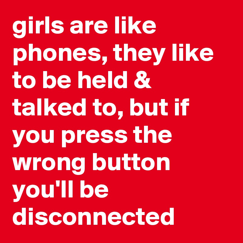 girls are like phones, they like to be held & talked to, but if you press the wrong button you'll be disconnected 