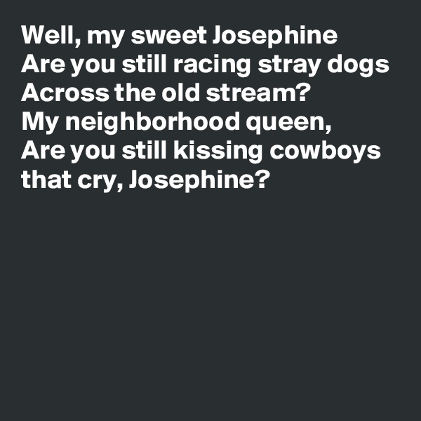 Well, my sweet Josephine
Are you still racing stray dogs
Across the old stream?
My neighborhood queen,
Are you still kissing cowboys that cry, Josephine?






